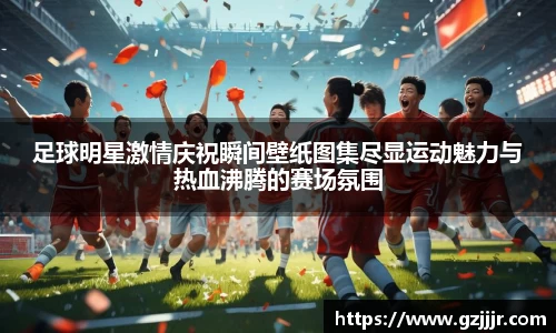 足球明星激情庆祝瞬间壁纸图集尽显运动魅力与热血沸腾的赛场氛围